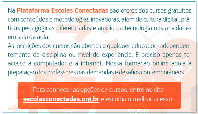 Na Plataforma Escolas Conectadas são oferecidos cursos gratuitos com conteúdos e metodologias inovadoras, além de cultura digital, práticas pedagógicas diferenciadas e auxílio da tecnologia nas atividades em sala de aula. As inscrições dos cursos são abertas a qualquer educador, independentemente da disciplina ou nível de experiência. É preciso apenas ter acesso a computador e à internet. Nossa formação online apoia a preparação dos professores nas demandas e desafios contemporâneos. Para conhecer as opções de cursos, entre no site escolasconectadas.org.br e escolha o melhor acesso.