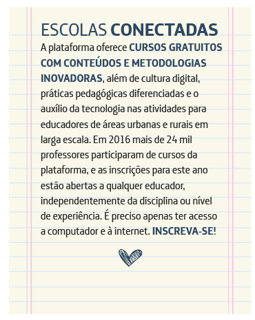 Escolas Conectadas A plataforma oferece cursos gratuitos com conteúdos e metodologias inovadoras, além de cultura digital, práticas pedagógicas diferenciadas e o auxílio da tecnologia nas atividades para educadores de áreas urbanas e rurais em larga escala. Mais de 5.000 professores participaram de cursos em 2016, e as inscrições para este ano estão abertas a qualquer educador, independentemente da disciplina ou nível de experiência. É preciso apenas ter acesso a computador e à internet. Inscreva-se!