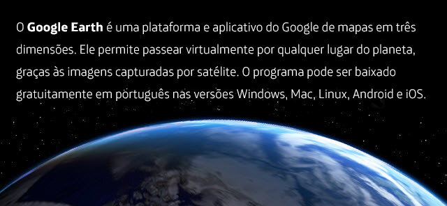 O Google Earth é uma plataforma e aplicativo do Google de mapas em três dimensões. Ele permite passear virtualmente por qualquer lugar do planeta, graças às imagens capturadas por satélite. O programa pode ser baixado gratuitamente em português nas versões Windows, Mac, Linux, Android e iOS.