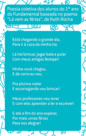 Poesia coletiva dos alunos do 1° ano do Fundamental baseada no poema “Lá vem as férias”, de Ruth Rocha Está chegando o grande dia, Para ir à casa da minha tia. Lá irei brincar, jogar bola e pular Com meus amigos festejar! Minha vovó chegou, E de carro eu vou, Pra piscina nadar E escorregando vou brincar! Meus professores vou rever E com eles aprender a ler e escrever! E até o fim do ano esperar, Por mais umas férias Para nos alegrar!