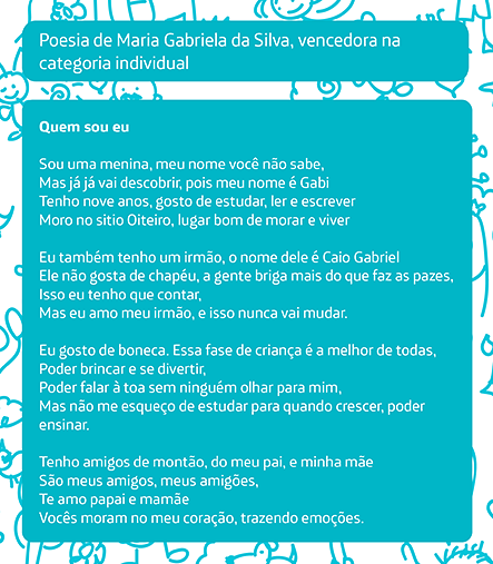 Poesia vencedora na categoria individual, de Maria Gabriela da Silva Quem sou eu Sou uma menina, meu nome você não sabe, Mas já já vai descobrir, pois meu nome é Gabi Tenho nove anos, gosto de estudar, ler e escrever Moro no sitio Oiteiro, lugar bom de morar e viver Eu também tenho um irmão, o nome dele é Caio Gabriel Ele não gosta de chapéu, a gente briga mais do que faz as pazes, Isso eu tenho que contar, Mas eu amo meu irmão, e isso nunca vai mudar. Eu gosto de boneca. Essa fase de criança é a melhor de todas, Poder brincar e se divertir, Poder falar à toa sem ninguém olhar para mim, Mas não me esqueço de estudar para quando crescer, poder ensinar. Tenho amigos de montão, do meu pai, e minha mãe São meus amigos, meus amigões, Te amo papai e mamãe Vocês moram no meu coração, trazendo emoções.