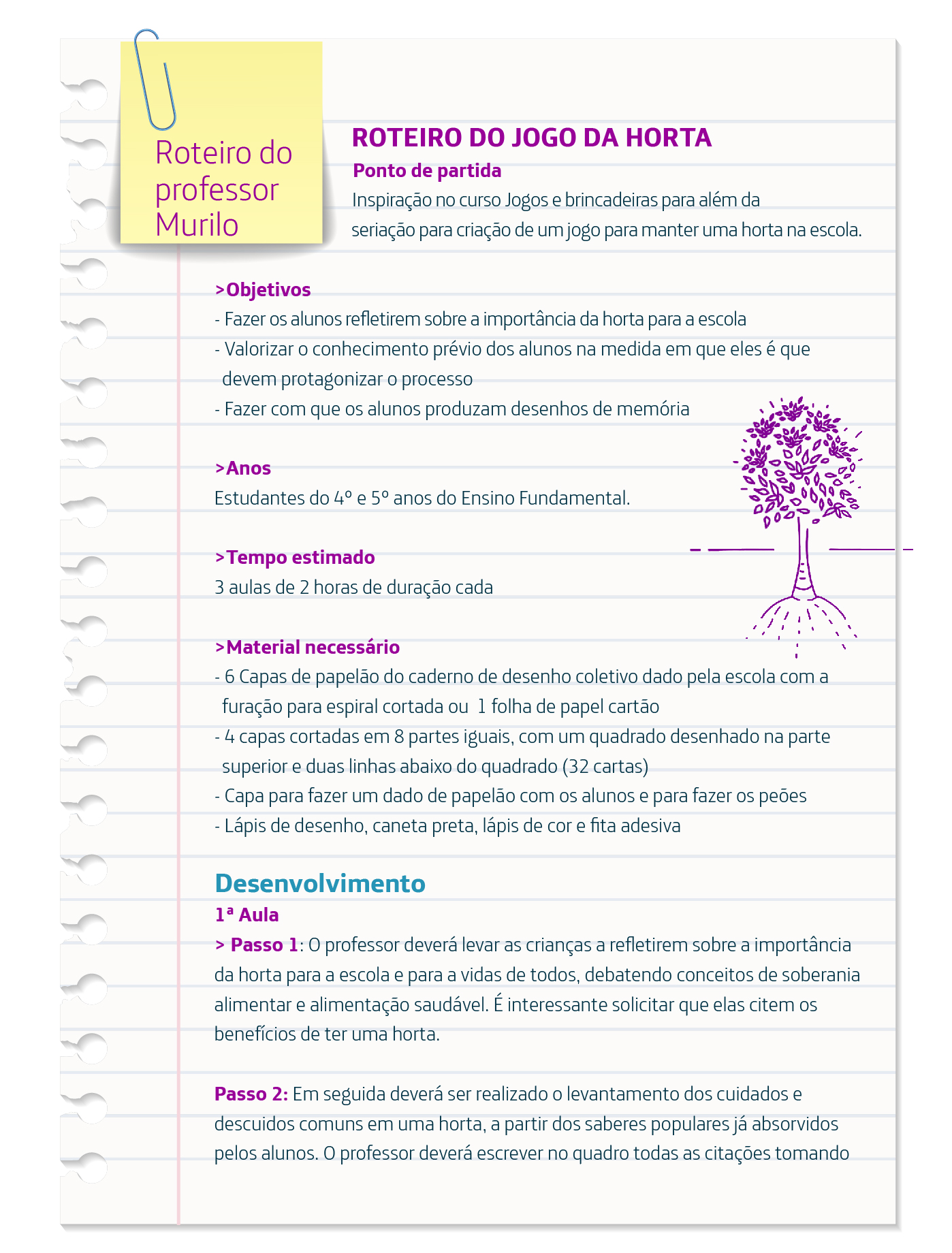 Roteiro sobre o Jogo da Horta traz informações como o material necessário para implementar a brincadeira que mistura arte e educação ambiental. Lista de materiais: 6 Capas de papelão do caderno de desenho coletivo dado pela escola com a furação para espiral cortada ou 1 folha de papel cartão; 4 capas cortadas em 8 partes iguais, com um quadrado desenhado na parte superior e duas linhas abaixo do quadrado (32 cartas); Capa para fazer um dado de papelão com os alunos e para fazer os peões; Lápis de desenho, caneta preta, lápis de cor e fita adesiva.