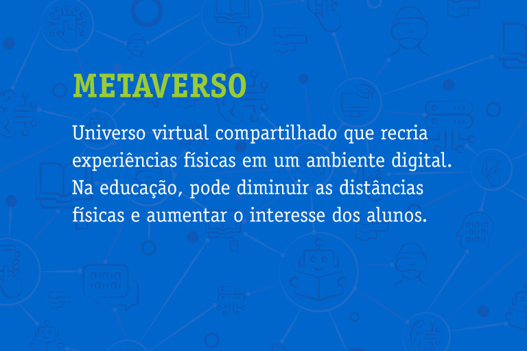 Metaverso Universo virtual compartilhado que recria experiências físicas em um ambiente digital. Na educação, pode diminuir as distâncias físicas e aumentar o interesse dos alunos.