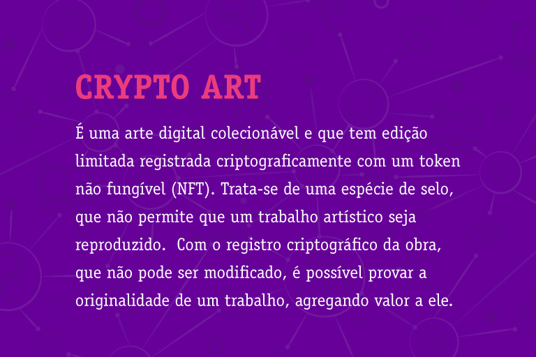 Crypto art É uma arte digital colecionável e que tem edição limitada registrada criptograficamente com um token não fungível (NFT). Trata-se de uma espécie de selo, que não permite que um trabalho artístico seja reproduzido. Com o registro criptográfico da obra, que não pode ser modificado, é possível provar a originalidade de um trabalho, agregando valor a ele.