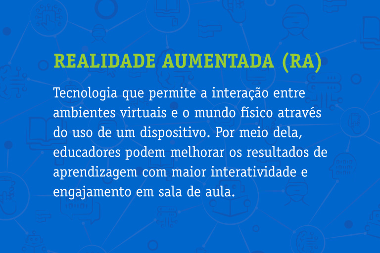 Realidade Aumentada (RA) Tecnologia que permite a interação entre ambientes virtuais e o mundo físico através do uso de um dispositivo. Por meio dela, educadores podem melhorar os resultados de aprendizagem com maior interatividade e engajamento em sala de aula.