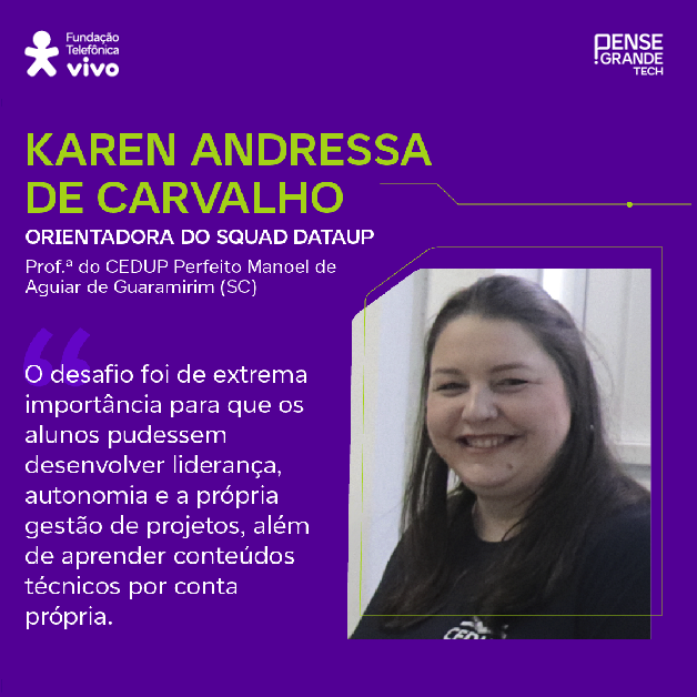 Karen Andressa de Carvalho, professora do CEDUP Perfeito Manoel de Aguiar de Guaramirim (SC) e orientadora do squad DataUp, sobre a importância das maratonas acadêmicas: “O desafio foi de extrema importância para que os alunos pudessem desenvolver liderança, autonomia e a própria gestão de projetos, além de aprender coisas técnicas por conta própria.”