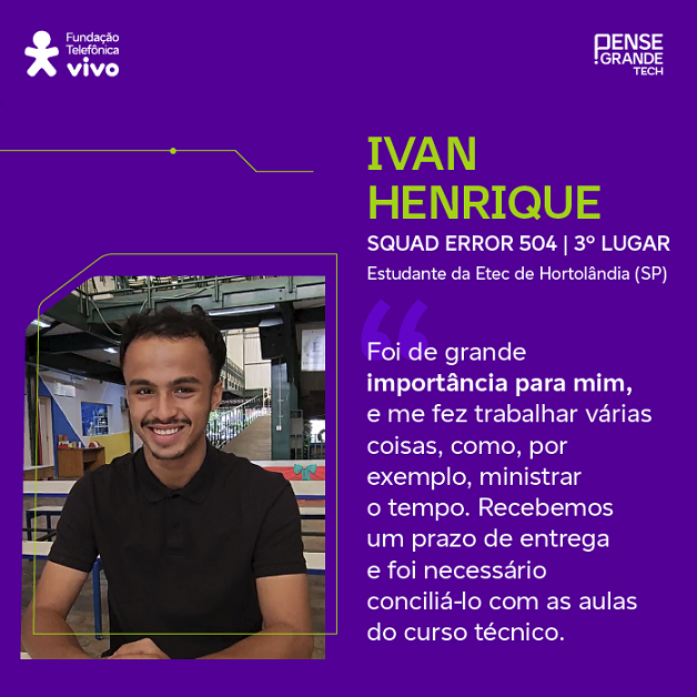 Ivan Henrique, estudante da Etec de Hortolândia (SP) e participante do Squad Error 504, 3º lugar no Desafio dos Dados, sobre a importância das maratonas acadêmicas: “Foi de grande importância para mim, me fez trabalhar várias coisas, ministrar o tempo, por exemplo, porque tivemos um prazo e que conciliar com as aulas do curso técnico.”