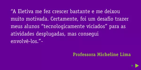 “A Eletiva me fez crescer bastante e me deixou muito motivada. Certamente, foi um desafio trazer meus alunos “tecnologicamente viciados” para as atividades desplugadas, mas consegui envolvê-los.”- Professora Micheline Lima