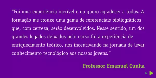 “Foi uma experiência incrível e eu quero agradecer a todos. A formação me trouxe uma gama de referenciais bibliográficos que, com certeza, serão desenvolvidos. Nesse sentido, um dos grandes legados deixados pelo curso foi a experiência de enriquecimento teórico, nos incentivando na jornada de levar conhecimento tecnológico aos nossos jovens.” Professor Emanuel Cunha