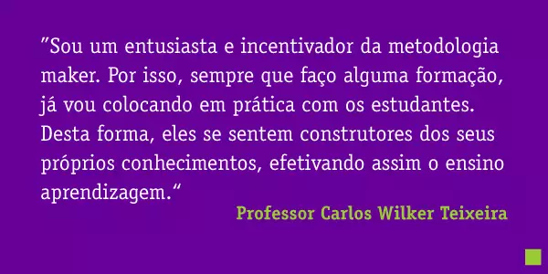 ”Sou um entusiasta e incentivador da metodologia maker. Por isso, sempre que faço alguma formação, já vou colocando em prática com os estudantes. Desta forma, eles se sentem construtores dos seus próprios conhecimentos, efetivando assim o ensino aprendizagem.“ Professor Carlos Wilker Teixeira